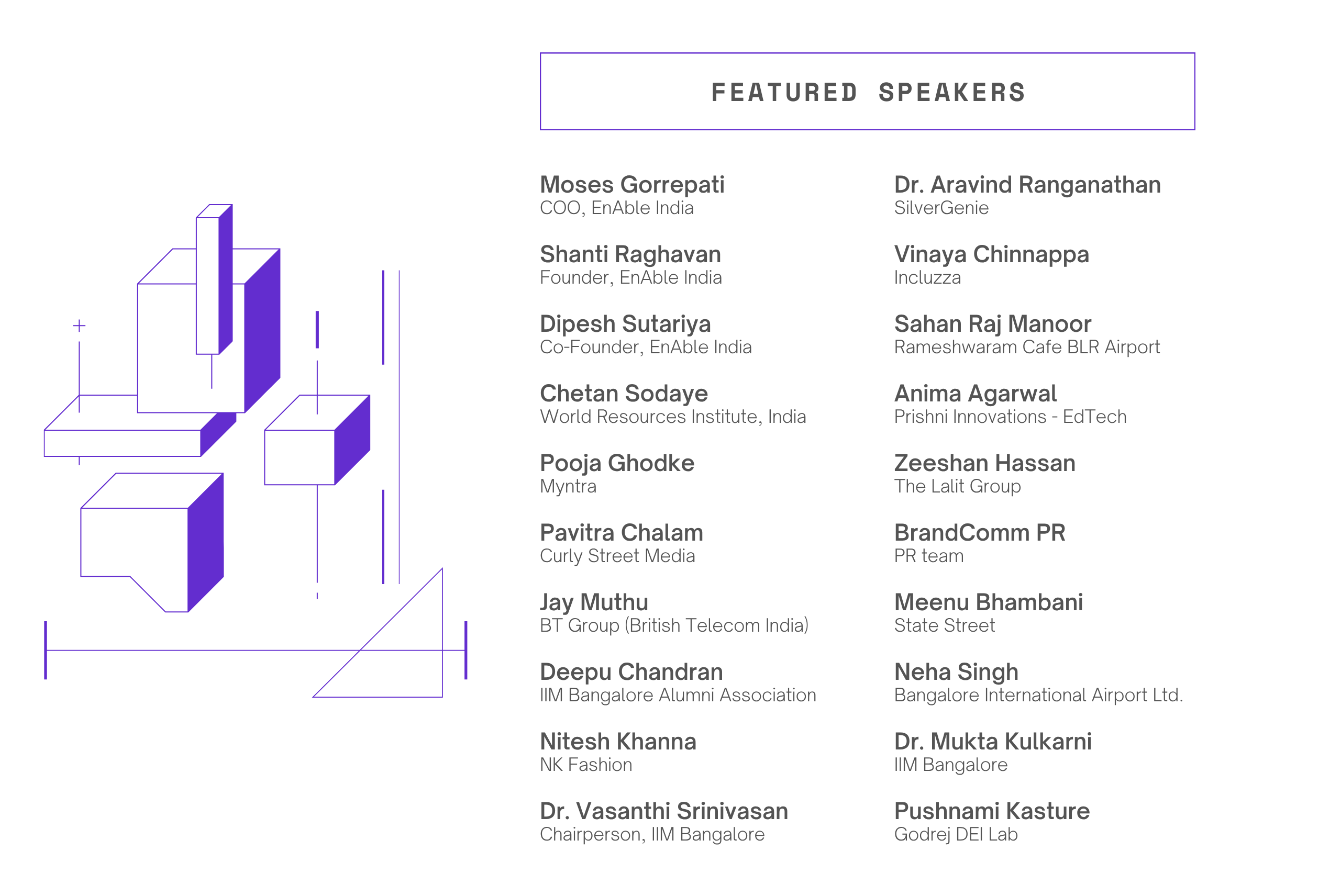 Conference speakers' list showcasing representatives from different organizations at the Purple Economy Leadership Talk.  Shanti Raghavan from EnAble India Dipesh Sutariya from EnAble India Chetan Sodaye from World Resources Institute India Pooja Ghodke from Myntra Pavitra Chalam from Curly Street Media Jay Muthu from BT Group India Deepu Chandran from IIM Bangalore Alumni Association Moses Gorrepati from EnAble India Nitesh Khanna from NK Fashion Dr. Vasanthi Srinivasan from IIM Bangalore Dr. Aravind Ranganathan from SilverGenie Vinaya Chinnappa from Incluzza Sahan Raj Manoor from Rameshwaram Cafe BLR Airport Anima Agarwal from Prishni Innovations Zeeshan Hassan from The Lalit Group BrandComm PR team Meenu Bhambani from State Street Neha Singh from Bangalore International Airport Ltd. Dr. Mukta Kulkarni from IIM Bangalore Pushnami Kasture from Godrej DEI Lab